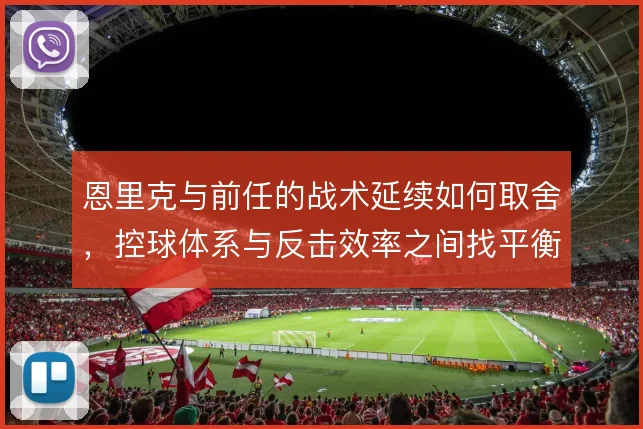 恩里克与前任的战术延续如何取舍,控球体系与反击效率之间找平衡