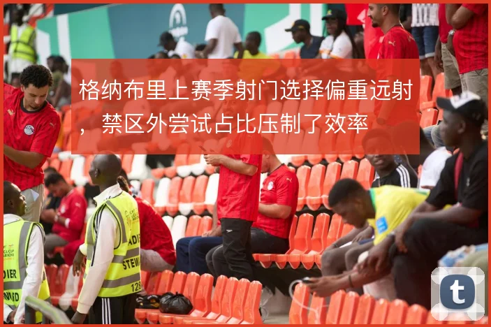 格纳布里上赛季射门选择偏重远射，禁区外尝试占比压制了效率