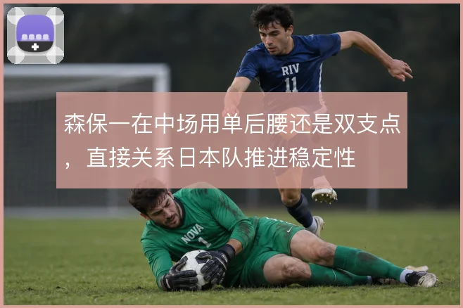 森保一在中场用单后腰还是双支点,直接关系日本队推进稳定性