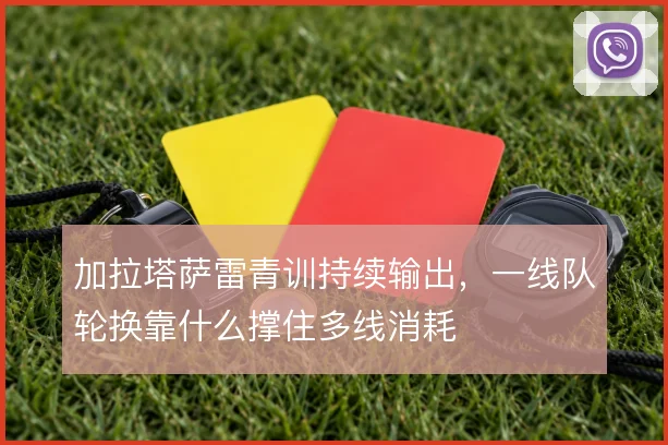 加拉塔萨雷青训持续输出,一线队轮换靠什么撑住多线消耗