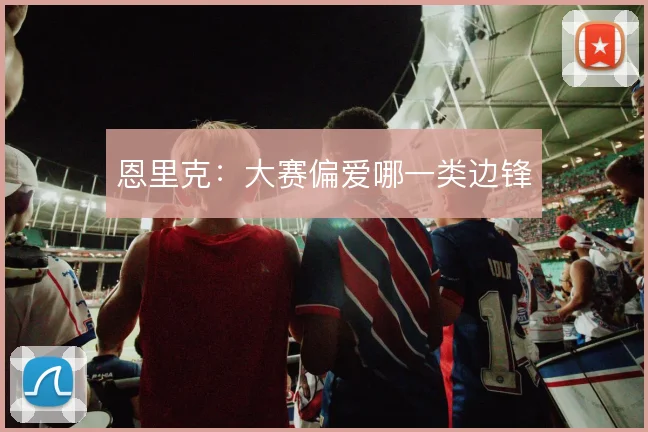 恩里克：大赛偏爱哪一类边锋