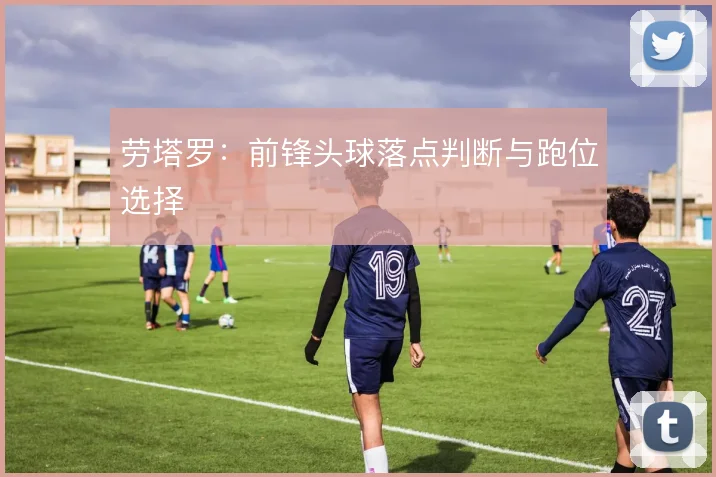 劳塔罗：前锋头球落点判断与跑位选择