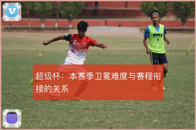 超级杯:本赛季卫冕难度与赛程衔接的关系