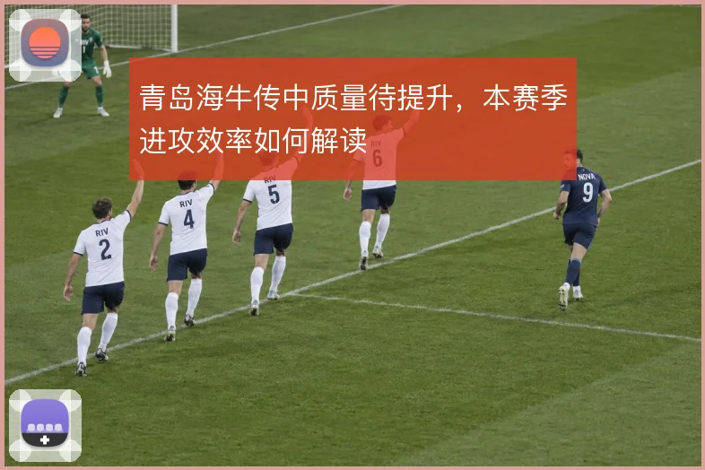 青岛海牛传中质量待提升，本赛季进攻效率如何解读