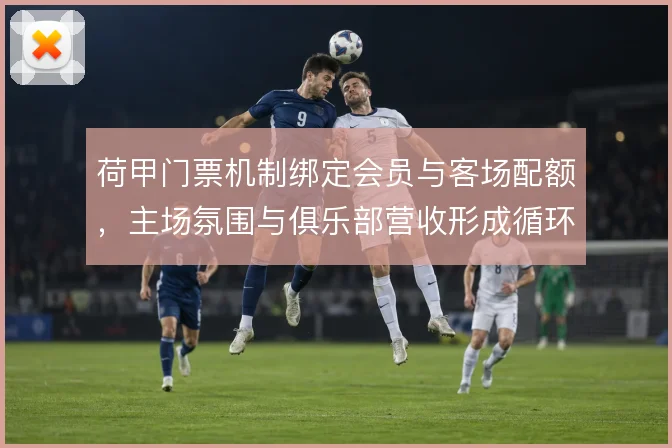 荷甲门票机制绑定会员与客场配额，主场氛围与俱乐部营收形成循环