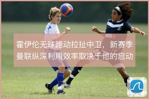 霍伊伦无球跑动拉扯中卫，新赛季曼联纵深利用效率取决于他的启动时机
