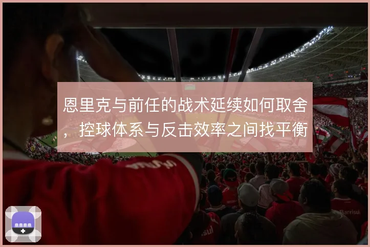 恩里克与前任的战术延续如何取舍,控球体系与反击效率之间找平衡