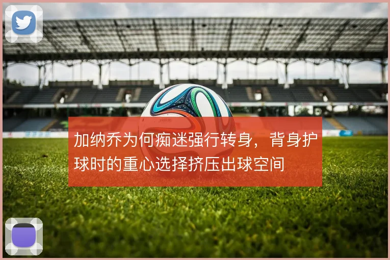 加纳乔为何痴迷强行转身，背身护球时的重心选择挤压出球空间
