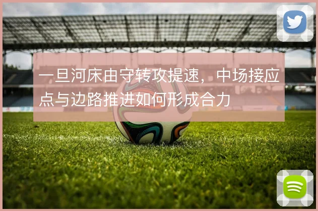 一旦河床由守转攻提速，中场接应点与边路推进如何形成合力