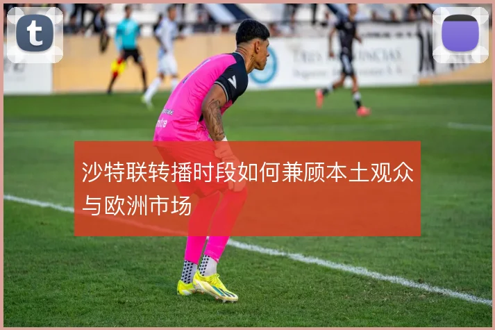 沙特联转播时段如何兼顾本土观众与欧洲市场