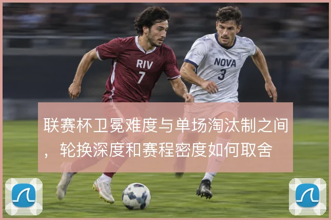 联赛杯卫冕难度与单场淘汰制之间，轮换深度和赛程密度如何取舍