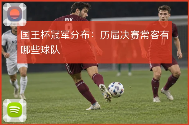 国王杯冠军分布：历届决赛常客有哪些球队