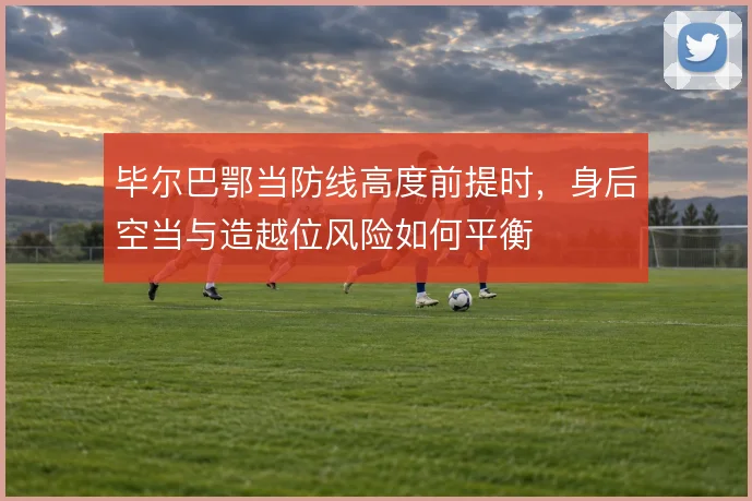 毕尔巴鄂当防线高度前提时,身后空当与造越位风险如何平衡