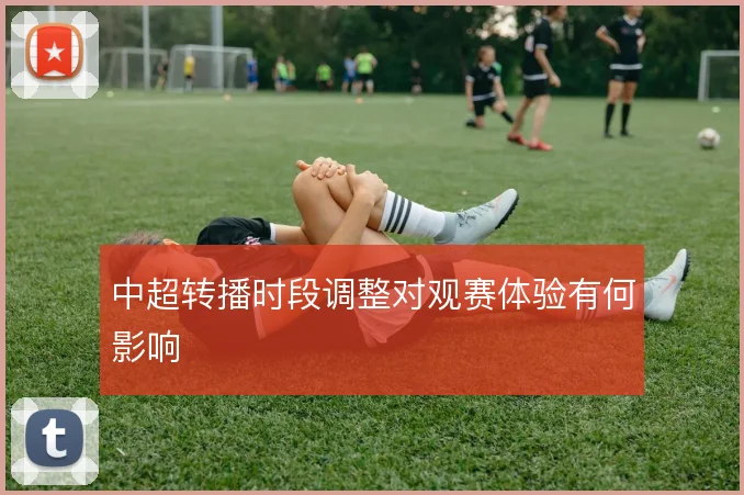 中超转播时段调整对观赛体验有何影响